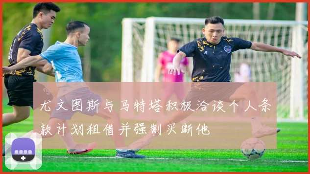 尤文图斯与马特塔积极洽谈个人条款计划租借并强制买断他
