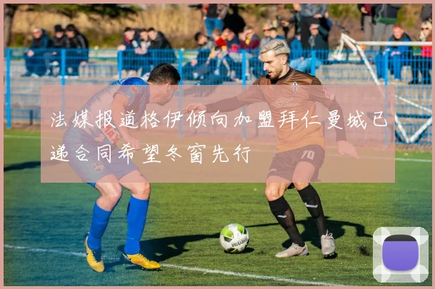 法媒报道格伊倾向加盟拜仁曼城已递合同希望冬窗先行