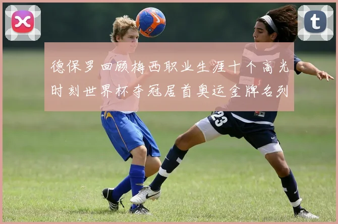 德保罗回顾梅西职业生涯十个高光时刻世界杯夺冠居首奥运金牌名列第四