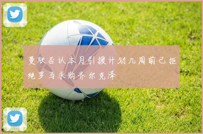 曼联否认本月引援计划几周前已拒绝罗马求购齐尔克泽
