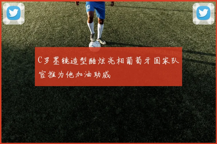C罗墨镜造型酷炫亮相葡萄牙国家队官推为他加油助威