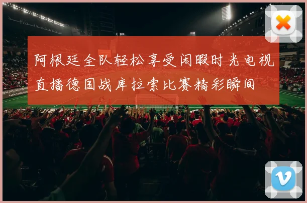 阿根廷全队轻松享受闲暇时光电视直播德国战库拉索比赛精彩瞬间