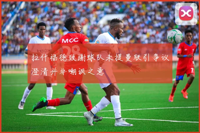 拉什福德致谢球队未提曼联引争议澄清并非嘲讽之意