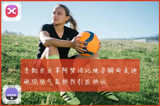 李凯尔分享阿努诺比绝杀瞬间麦迪逊现场气氛热烈引发热议
