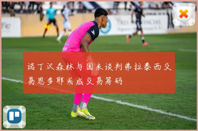 诺丁汉森林与国米谈判弗拉泰西交易恩多耶或成交易筹码