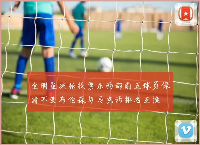 全明星次轮投票东西部前五球员保持不变布伦森与马克西排名互换