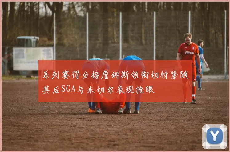 系列赛得分榜詹姆斯领衔切特紧随其后SGA与米切尔表现抢眼