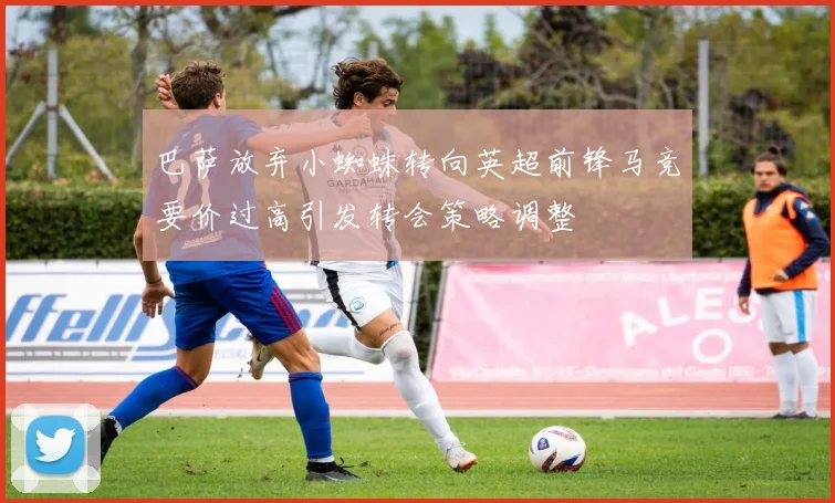 巴萨放弃小蜘蛛转向英超前锋马竞要价过高引发转会策略调整