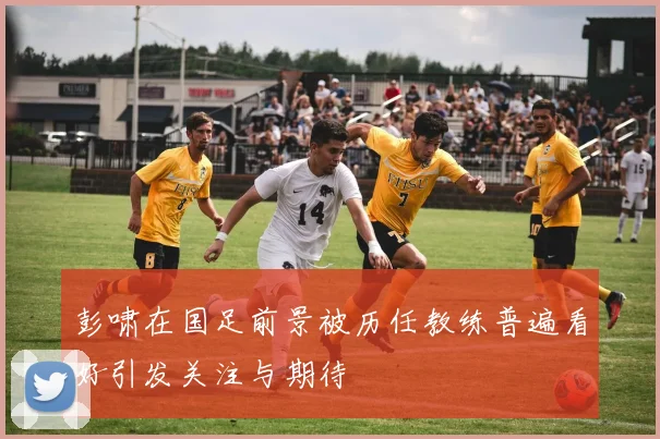 彭啸在国足前景被历任教练普遍看好引发关注与期待