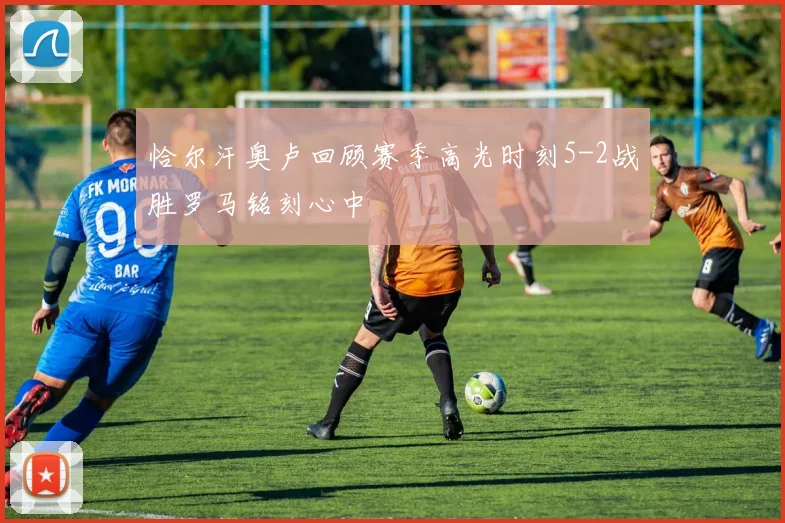 恰尔汗奥卢回顾赛季高光时刻5-2战胜罗马铭刻心中