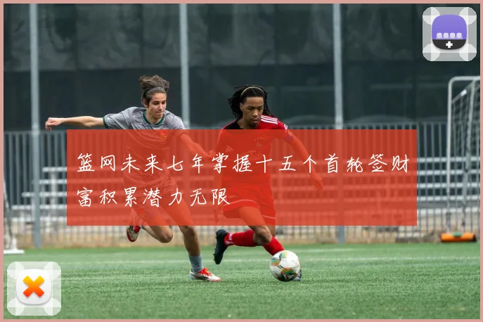篮网未来七年掌握十五个首轮签财富积累潜力无限
