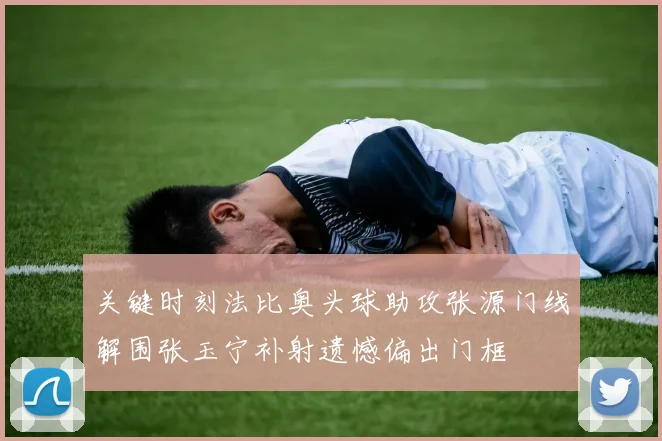 关键时刻法比奥头球助攻张源门线解围张玉宁补射遗憾偏出门框