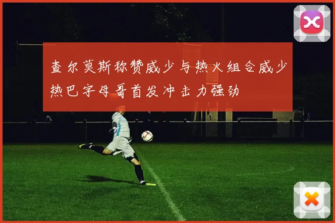 查尔莫斯称赞威少与热火组合威少热巴字母哥首发冲击力强劲