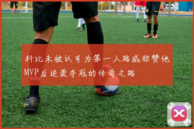 科比未被认可为第一人路威称赞他MVP后逆袭夺冠的传奇之路